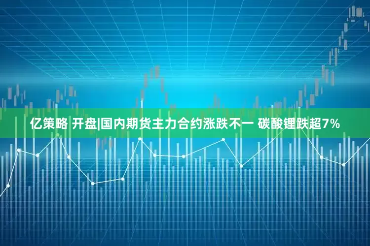 亿策略 开盘|国内期货主力合约涨跌不一 碳酸锂跌超7%