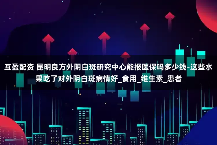 互盈配资 昆明良方外阴白斑研究中心能报医保吗多少钱-这些水果吃了对外阴白斑病情好_食用_维生素_患者